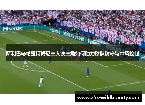 萨利巴乌帕楚阿梅尼三人铁三角如何助力球队防守与中场控制