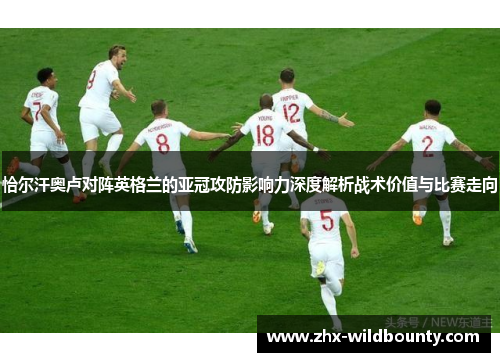 恰尔汗奥卢对阵英格兰的亚冠攻防影响力深度解析战术价值与比赛走向 恰尔汗奥卢对阵英格兰的亚冠攻防影响力深度解析战术价值与比赛走向