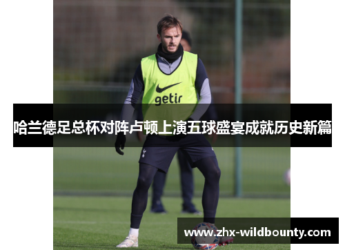 哈兰德足总杯对阵卢顿上演五球盛宴成就历史新篇 哈兰德足总杯对阵卢顿上演五球盛宴成就历史新篇